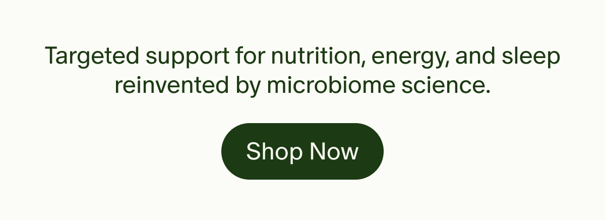 Targeted support for nutrition, energy, and sleep reinvented by microbiome science. | Shop Now