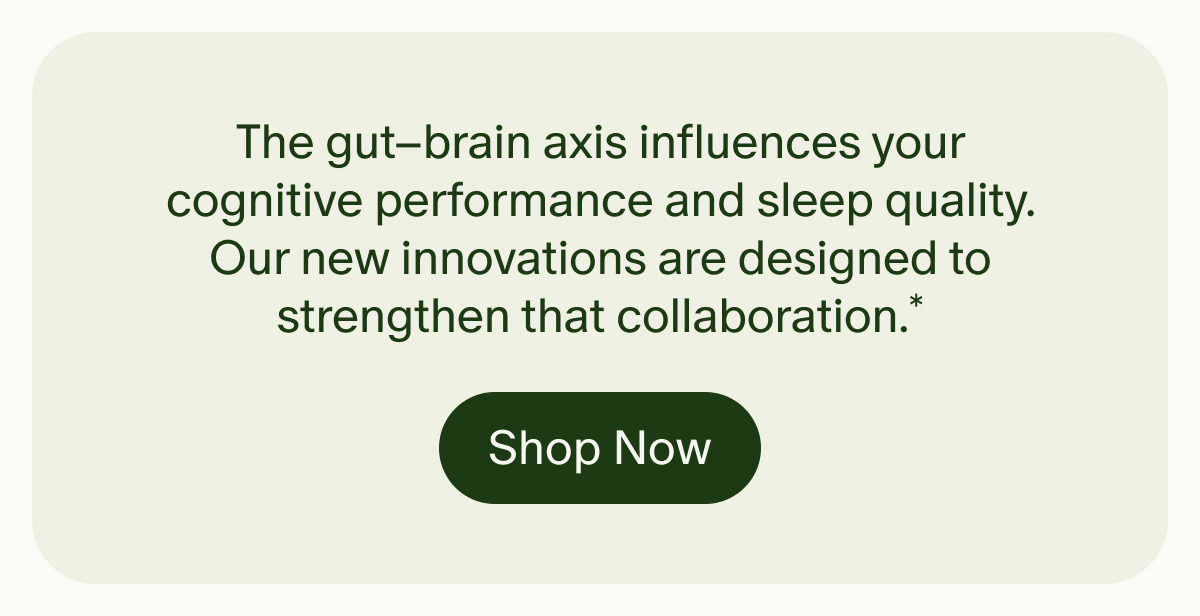The gut–brain axis influences your cognitive performance and sleep quality. Our new innovations are designed to strengthen that collaboration.* | Shop Now