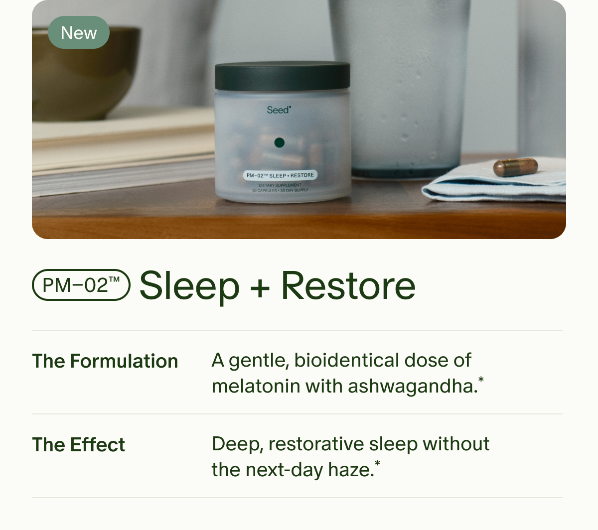 New | PM–02™ | Sleep + Restore | The Formulation | A gentle, bioidentical dose of melatonin with ashwagandha.* | The Effect | Deep, restorative sleep without the next-day haze.*
