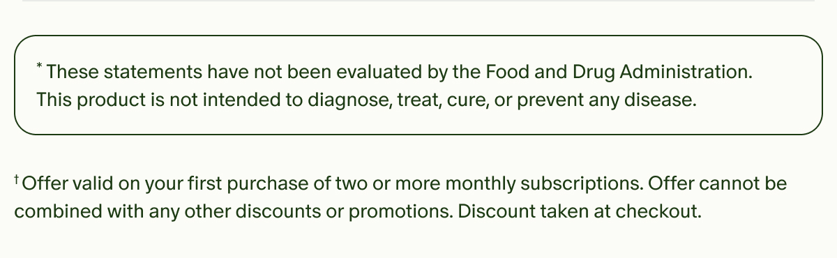 *These statements have not been evaluated by the Food and Drug Administration. This product is not intended to diagnose, treat, cure, or prevent any disease. | †Offer valid on your first purchase of two or more monthly subscriptions. Offer cannot be combined with any other discounts or promotions. Discount taken at checkout.