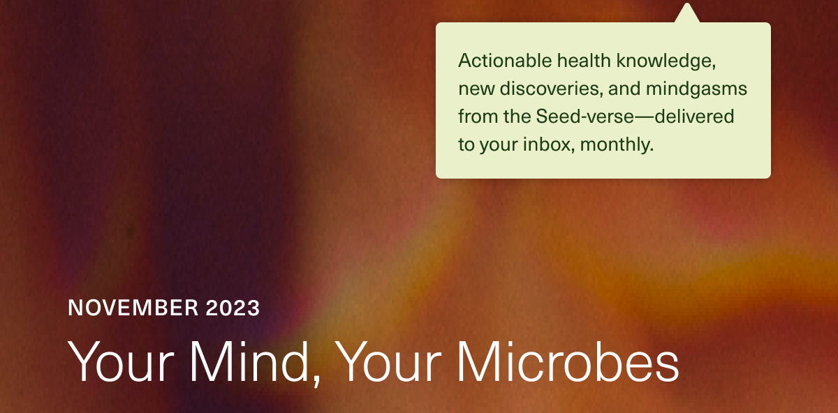 Circular: Actionable health knowledge, new discoveries, and mindgasms from the Seed-verse—delivered to your inbox, monthly. November 2023. Your Mind, Your Microbes.