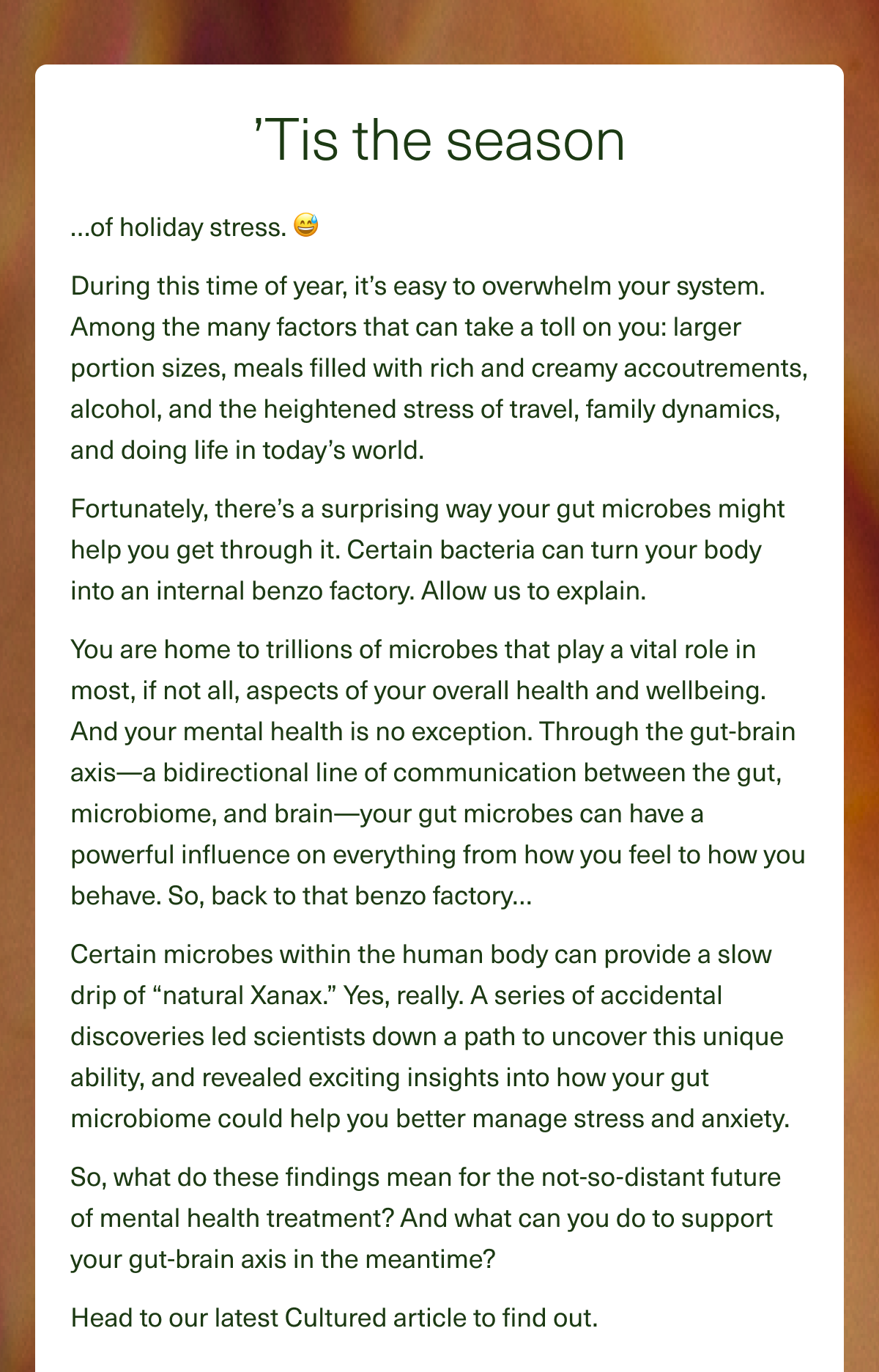 ’Tis the season…of holiday stress. 😅During this time of year, it’s easy to overwhelm your system. Among the many factors that can take a toll on you: larger portion sizes, meals filled with rich and creamy accoutrements, alcohol, and the heightened stress of travel, family dynamics, and doing life in today’s world. Fortunately, there’s a surprising way your gut microbes might help you get through it. Certain bacteria can turn your body into an internal benzo factory. Allow us to explain. You are home to trillions of microbes that play a vital role in most, if not all, aspects of your overall health and wellbeing. And your mental health is no exception. Through the gut-brain axis—a bidirectional line of communication between the gut, microbiome, and brain—your gut microbes can have a powerful influence on everything from how you feel to how you behave. So, back to that benzo factory… Certain microbes within the human body can provide a slow drip of ''natural Xanax.'' Yes, really. A series of accidental discoveries led scientists down a path to uncover this unique ability, and revealed exciting insights into how your gut microbiome could help you better manage stress and anxiety. So, what do these findings mean for the not-so-distant future of mental health treatment? And what can you do to support your gut-brain axis in the meantime? Head to our latest Cultured article to find out.