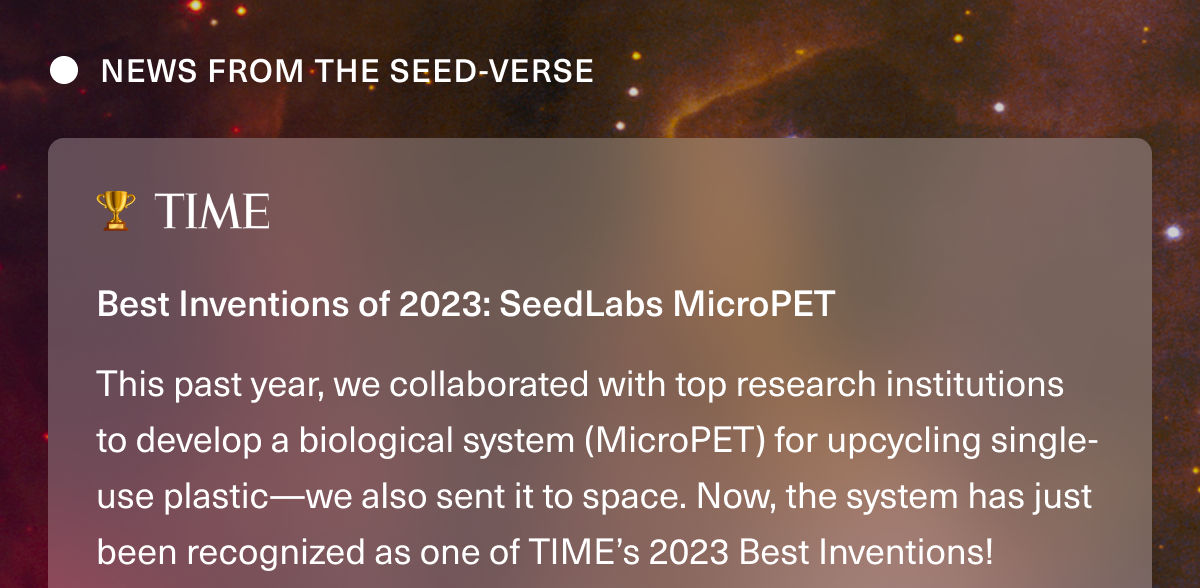 NEWS FROM THE SEED-VERSE 🏆 TIME • Best Inventions of 2023: SeedLabs MicroPET. This past year, we collaborated with top research institutions to develop a biological system (MicroPET) for upcycling single-use plastic—we also sent it to space. Now, the system has just been recognized as one of TIME’s 2023 Best Inventions