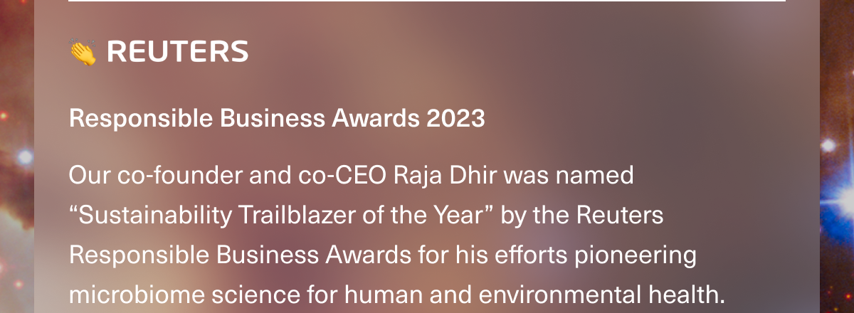 👏 REUTERS • Responsible Business Awards 2023. Our co-founder and co-CEO Raja Dhir was named “Sustainability Trailblazer of the Year” by the Reuters Responsible Business Awards for his efforts pioneering microbiome science for human and environmental health.