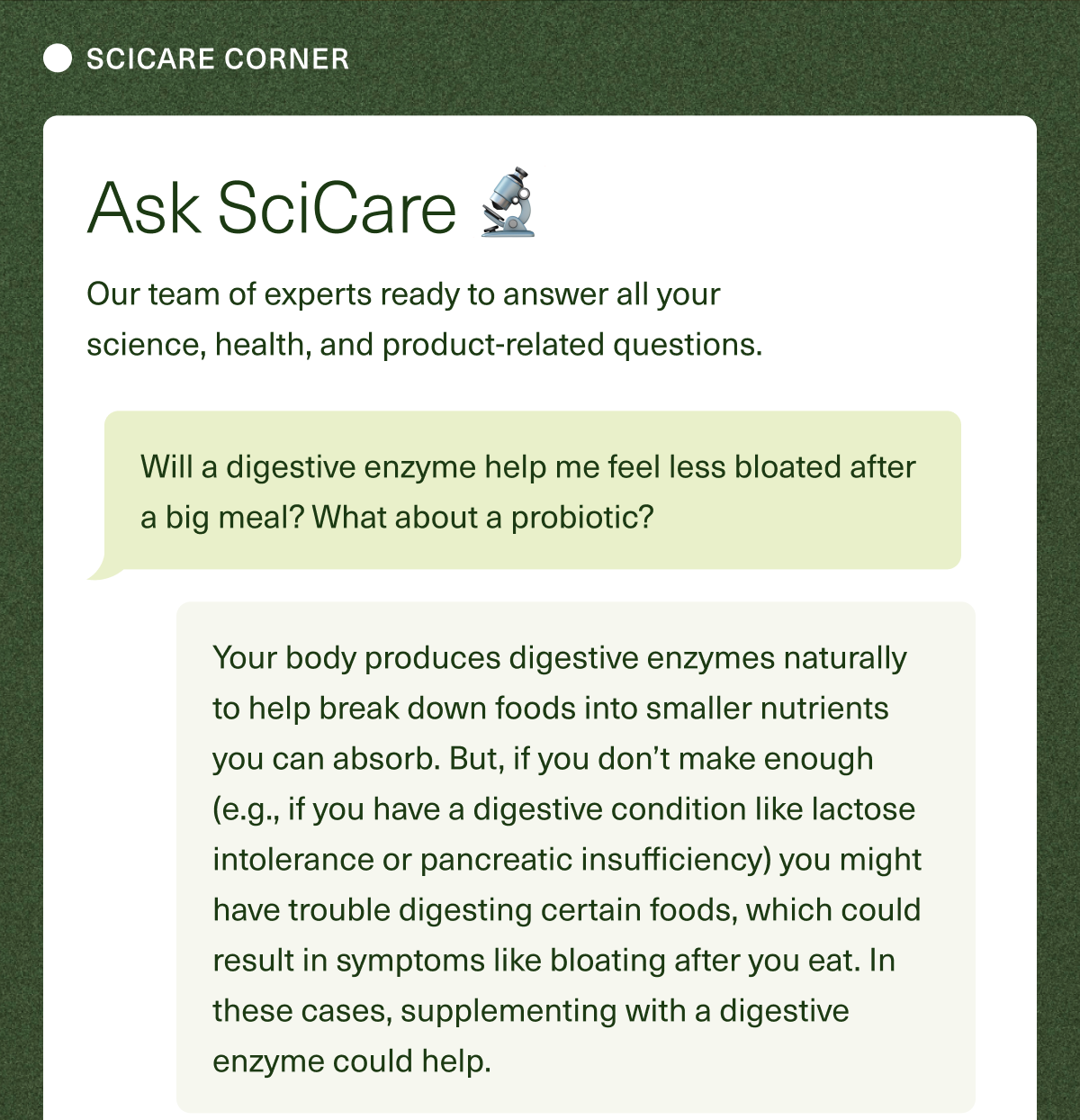 SciCare Corner–Our team of experts ready to answer all your science, health, and product-related questions. Question: Will a digestive enzyme help me feel less bloated after a big meal? What about a probiotic? Answer: Your body produces digestive enzymes naturally to help break down foods into smaller nutrients you can absorb. But, if you don’t make enough (e.g., you have a digestive condition like lactose intolerance or pancreatic insufficiency) you might have trouble digesting certain foods, which could result in symptoms like bloating after you eat. In these cases, supplementing with a digestive enzyme could help. 