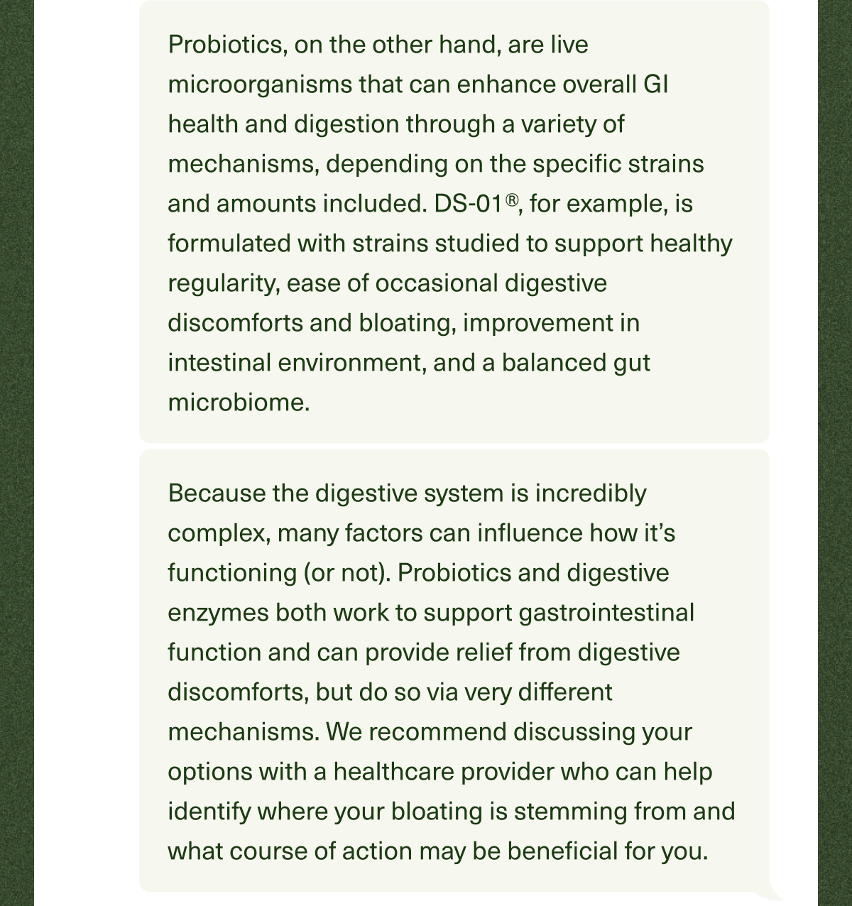 Probiotics, on the other hand, are live microorganisms that can enhance overall GI health and digestion through a variety of mechanisms, depending on the specific strains and amounts included. DS-01®, for example, is formulated with strains studied to support healthy regularity, ease of occasional digestive discomforts and bloating, improvement in intestinal environment, and a balanced gut microbiome. Because the digestive system is incredibly complex, many factors can influence how it’s functioning (or not). Probiotics and digestive enzymes both work to support gastrointestinal function and can provide relief from digestive discomforts, but do so via very different mechanisms. We recommend discussing your options with a healthcare provider who can help identify where your bloating is stemming from and what course of action may be beneficial for you. 