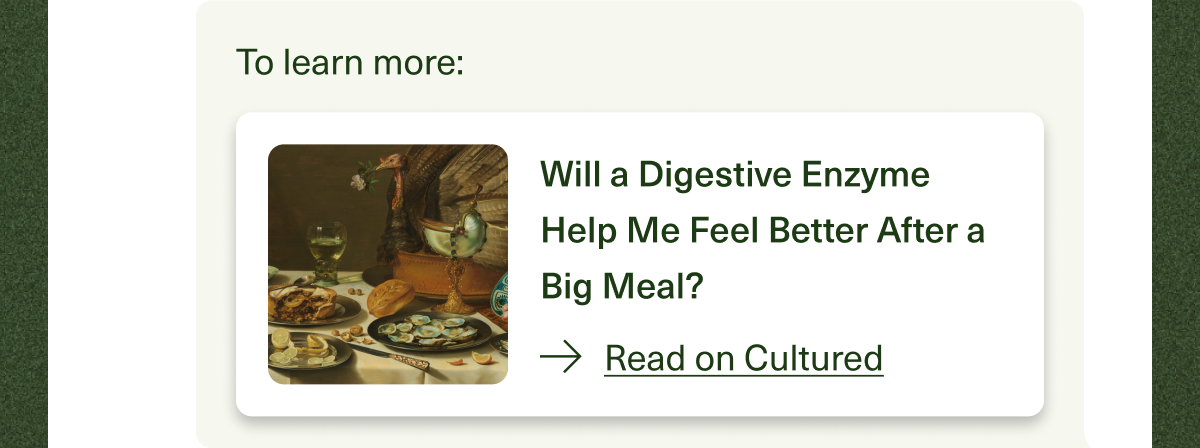 To learn more: Will a Digestive Enzyme Help Me Feel Better After a Big Meal? Read on Cultured.