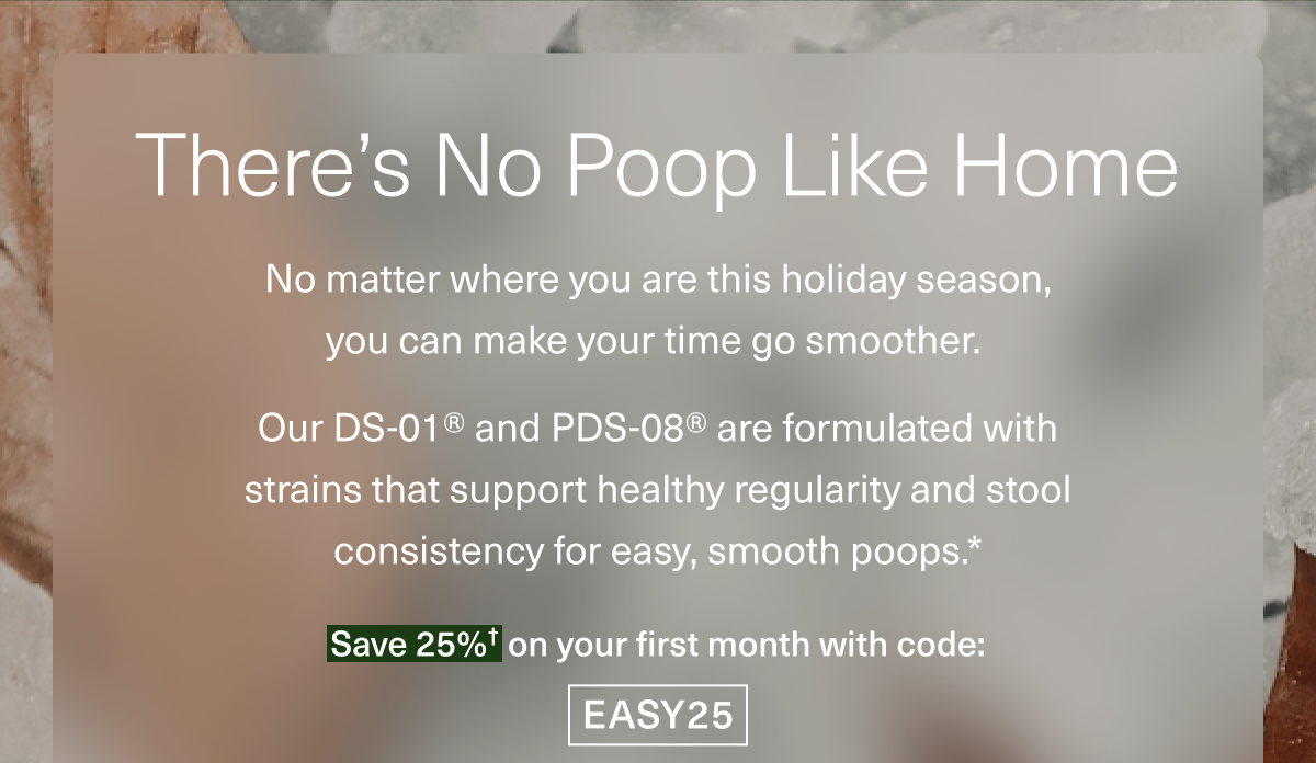 There’s No Poop Like Home. No matter where you are this holiday season, you can make your time go more smoothly. Our DS-01® and PDS-08® are formulated with strains that support healthy regularity and stool consistency for easy, smooth poops.* Save 25%† on your first month with code: EASY25