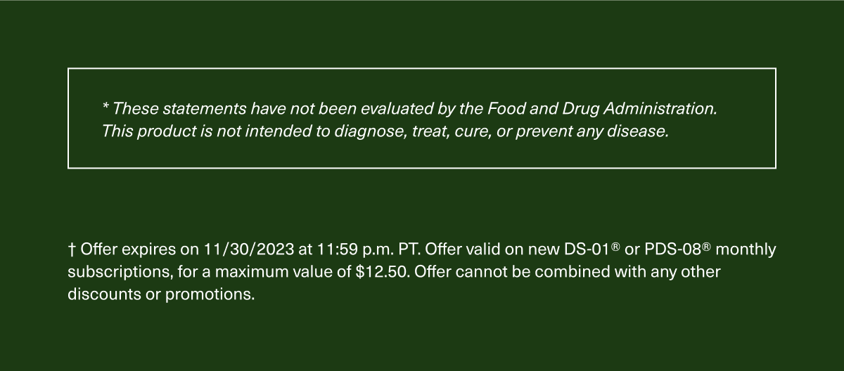 * These statements have not been evaluated by the Food and Drug Administration. This product is not intended to diagnose, treat, cure, or prevent any disease. † Offer expires on 11/30/2023 at 11:59 p.m. PT. Offer valid on new DS-01® or PDS-08® monthly subscriptions, for a maximum value of $12.50. Offer cannot be combined with any other discounts or promotions.