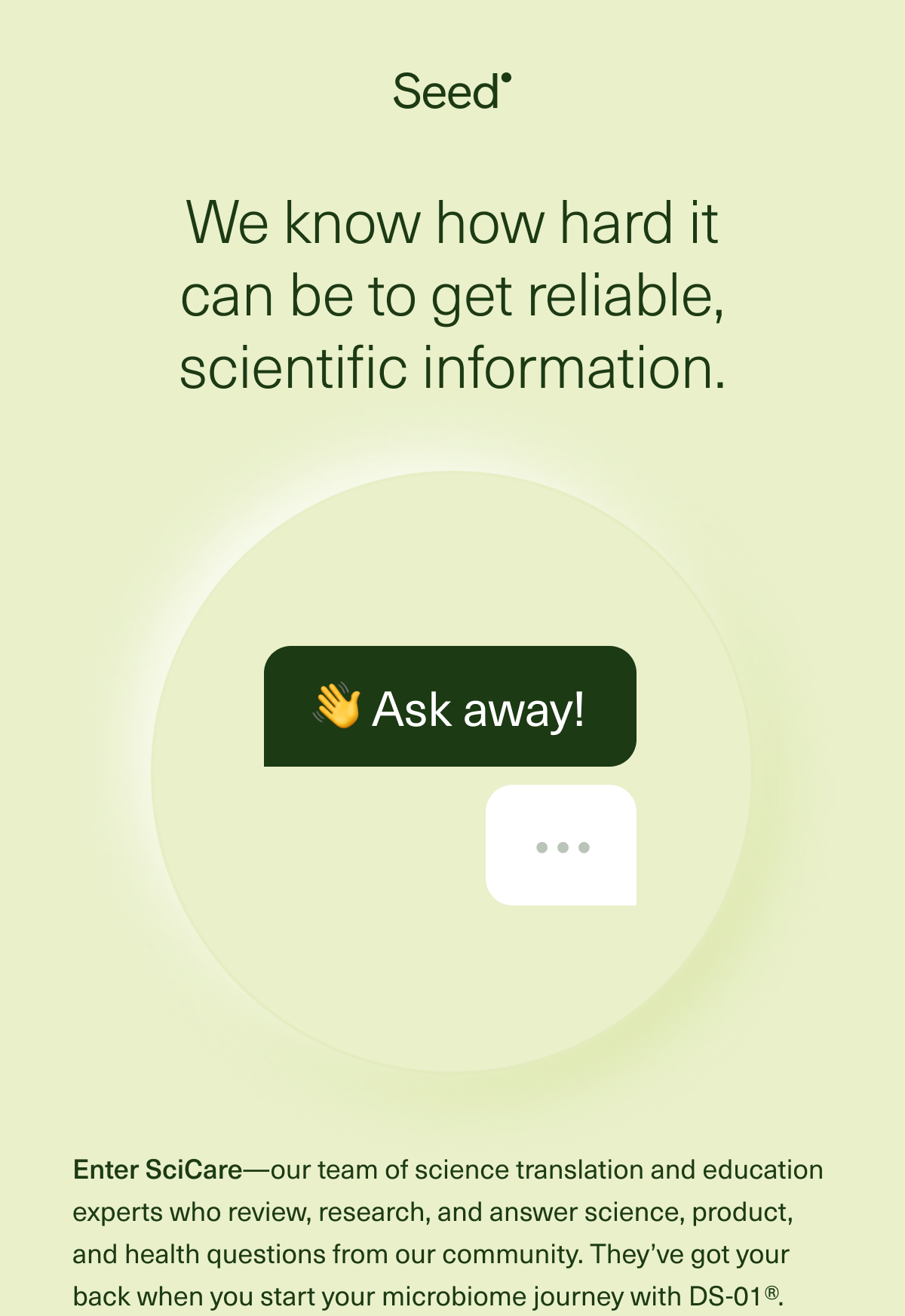 Seed We know how hard it can feel to get reliable, scientific information. Enter SciCare—our team of science translation and education experts who review, research, and answer science, product, and health questions from our community. They’ve got your back when you start your microbiome journey with DS-01®.