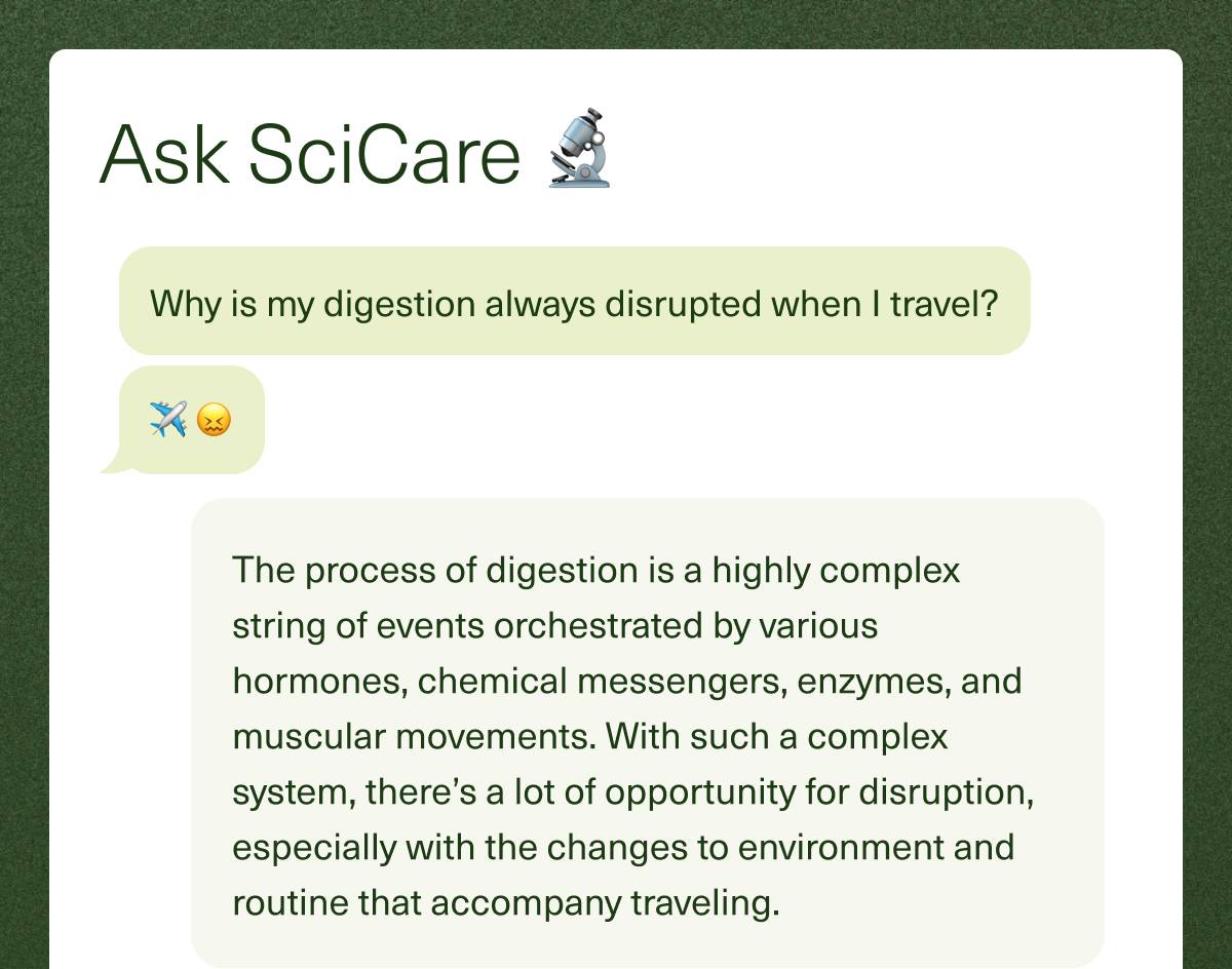 Ask SciCare Question: Why is my digestion always disrupted when I travel? Answer: The process of digestion is a highly complex string of events orchestrated by various hormones, chemical messengers, enzymes, and muscular movements. With such a complex system, there’s a lot of opportunity for disruption, especially with the changes to environment and routine that accompany traveling.