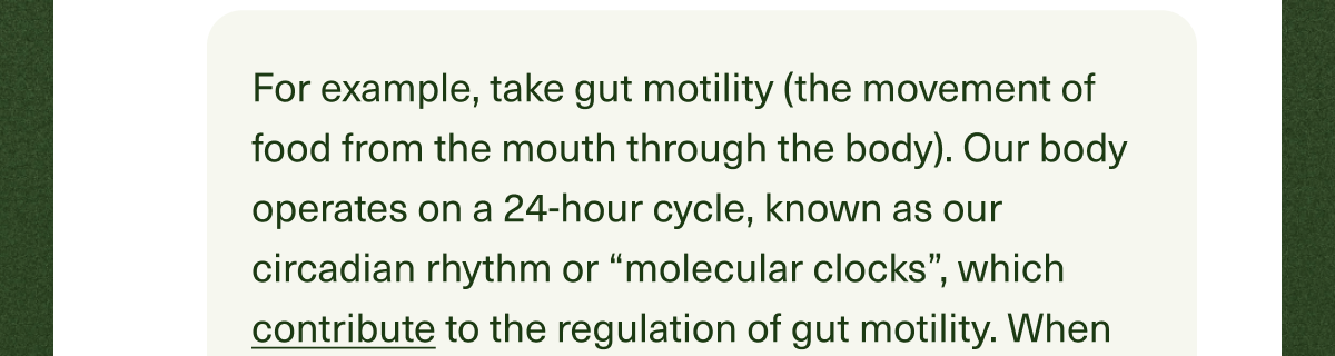 For example, take gut motility (the movement of food from the mouth through the body). Our body operates on a 24-hour cycle, known as our circadian rhythm or “molecular clocks”, which contribute to the regulation of gut motility. 