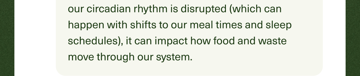 When our circadian rhythm is disrupted (which can happen with shifts to our meal times and sleep schedules), it can impact how food and waste move through our system. 