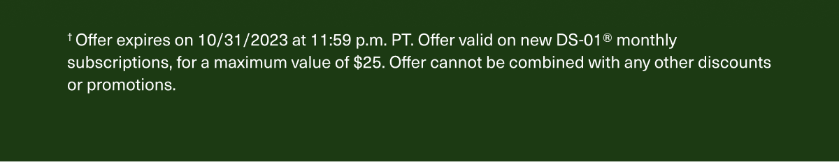 † Offer expires on 10/31/2023 at 11:59 p.m. PT. Offer valid on new DS-01® monthly subscriptions, for a maximum value of $25. Offer cannot be combined with any other discounts or promotions.