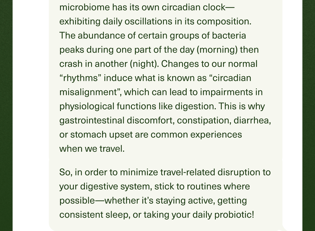  microbiome has its own circadian clock—exhibiting daily oscillations in its composition. The abundance of certain groups of bacteria peaks during one part of the day (morning) then crash in another (night). Changes to our normal “rhythms” induce what is known as “circadian misalignment”, which can lead to impairments in physiological functions like digestion. This is why gastrointestinal discomfort, constipation, diarrhea, or stomach upset are common experiences when we travel. So, in order to minimize travel-related disruption to your digestive system, stick to your routines where possible—stay active, get consistent sleep, or take your daily probiotic!