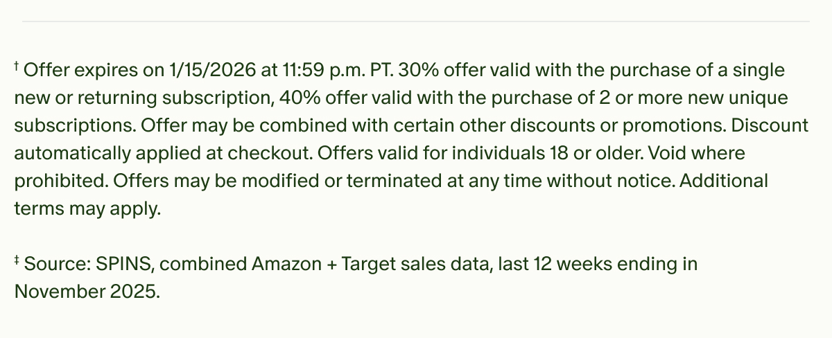 †Offer expires on 1/15/2026 at 11:59 p.m. PT.&nbsp;30% offer valid with the purchase of a single new or returning subscription, 40% offer valid with the purchase of 2 or more new unique subscriptions.&nbsp;Offer may be combined with certain other discounts or promotions. Discount automatically applied at checkout. Offers valid for individuals 18 or older. Void where prohibited. Offers may be modified or terminated at any time without notice. Additional terms may apply. | ‡Source: SPINS, combined Amazon + Target sales data, last 12 weeks ending in November 2025.