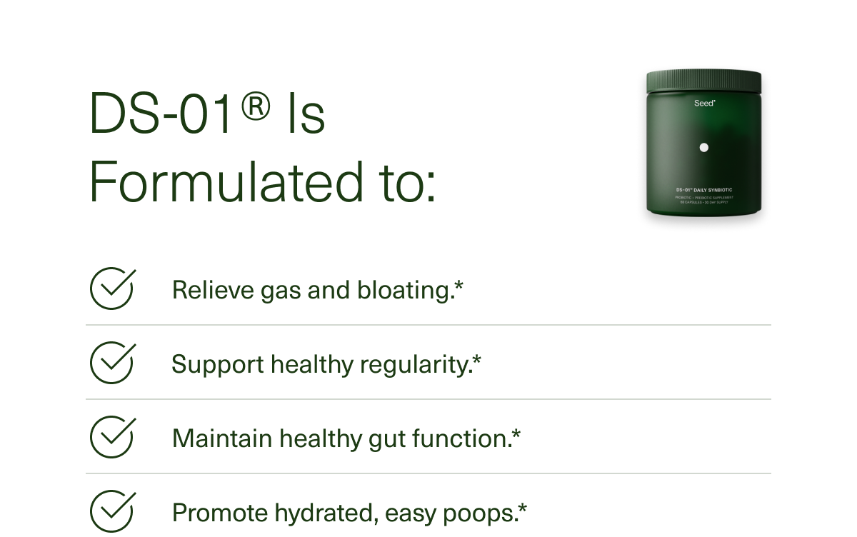 DS-01® Is Formulated to: Relieve gas and bloating.* Support healthy regularity.* Maintain healthy gut function.* Promote hydrated, easy poops.*