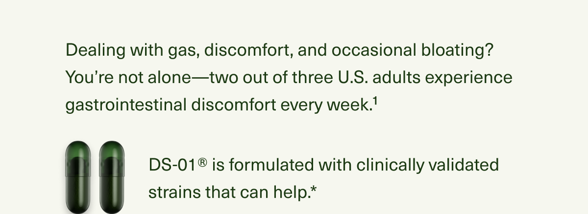 Dealing with gas, discomfort, and occasional bloating? You’re not alone—two out of three U.S. adults experience gastrointestinal discomfort every week.1 DS-01® is formulated with clinically validated strains that can help.*