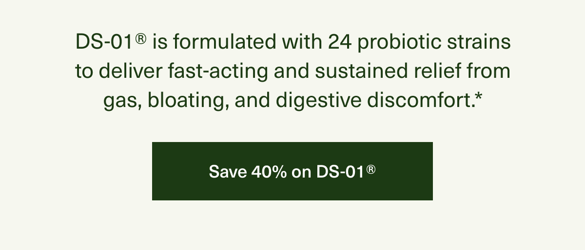 DS-01® is formulated with 24 probiotic strains to deliver fast-acting and sustained relief from gas, bloating, and digestive discomfort.* | Save 40% on DS-01®