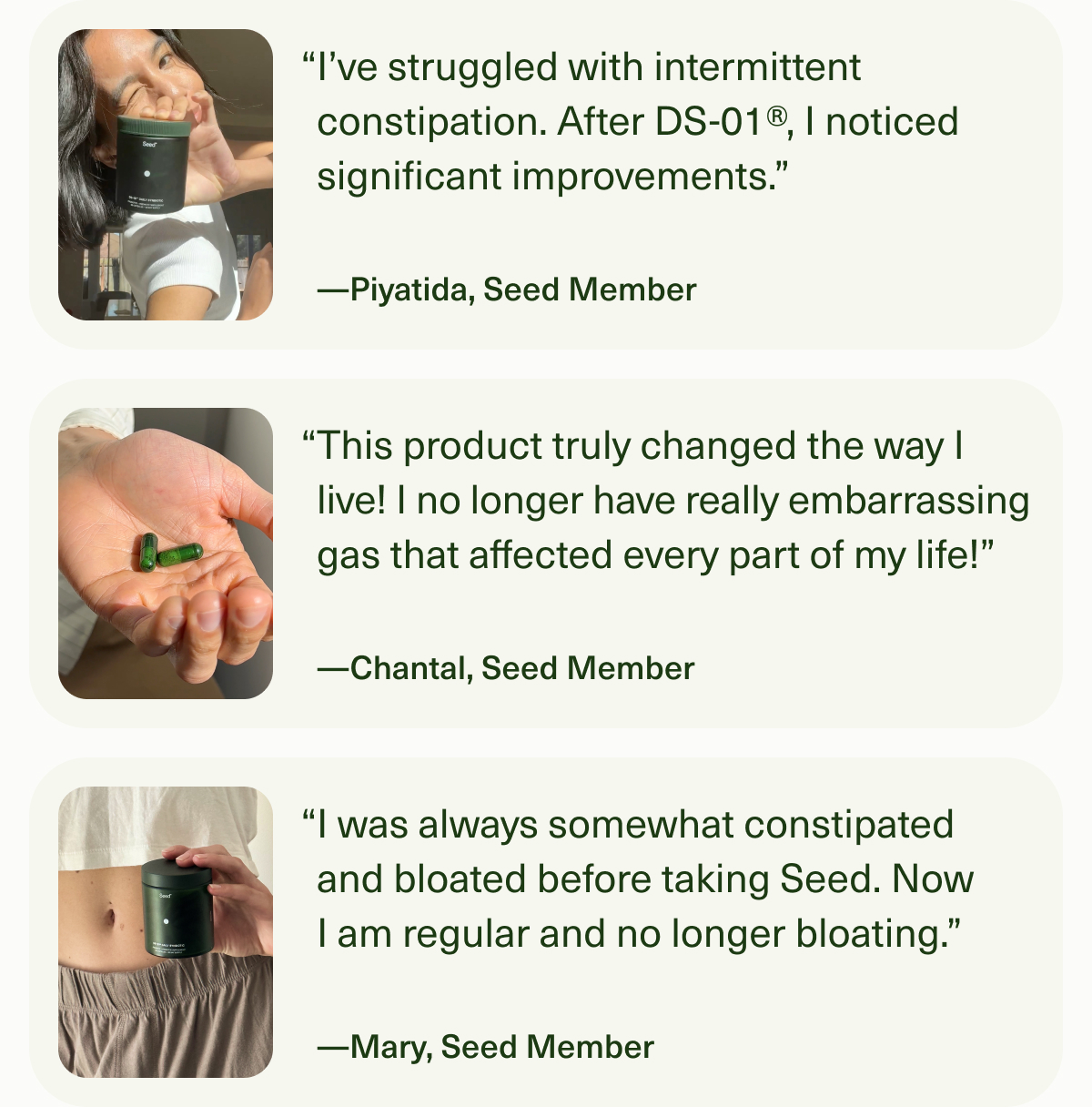“I’ve struggled with intermittent constipation. After DS-01®, I noticed significant improvements.” —Piyatida, Seed Member | “This product truly changed the way I live! I no longer have really embarrassing gas that affected every part of my life!” —Chantal, Seed Member | “I was always somewhat constipated and bloated before taking Seed. Now I am regular and no longer bloating.” —Mary, Seed Member