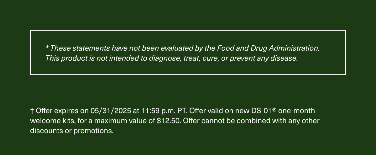 *These statements have not been evaluated by the Food and Drug Administration. This product is not intended to diagnose, treat, cure, or prevent any disease. | † Offer expires on 05/31/2025 at 11:59 p.m. PT. Offer valid on new DS-01® one-month welcome kits, for a maximum value of $12.50. Offer cannot be combined with any other discounts or promotions.