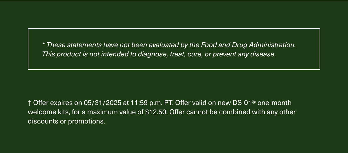 *These statements have not been evaluated by the Food and Drug Administration. This product is not intended to diagnose, treat, cure, or prevent any disease. | † Offer expires on 05/31/2025 at 11:59 p.m. PT. Offer valid on new DS-01® one-month welcome kits, for a maximum value of $12.50. Offer cannot be combined with any other discounts or promotions.