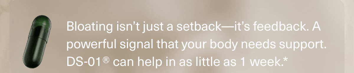 Bloating isn’t just a setback—it’s feedback. A powerful signal that your body needs support. DS-01® can help in as little as 1 week.*