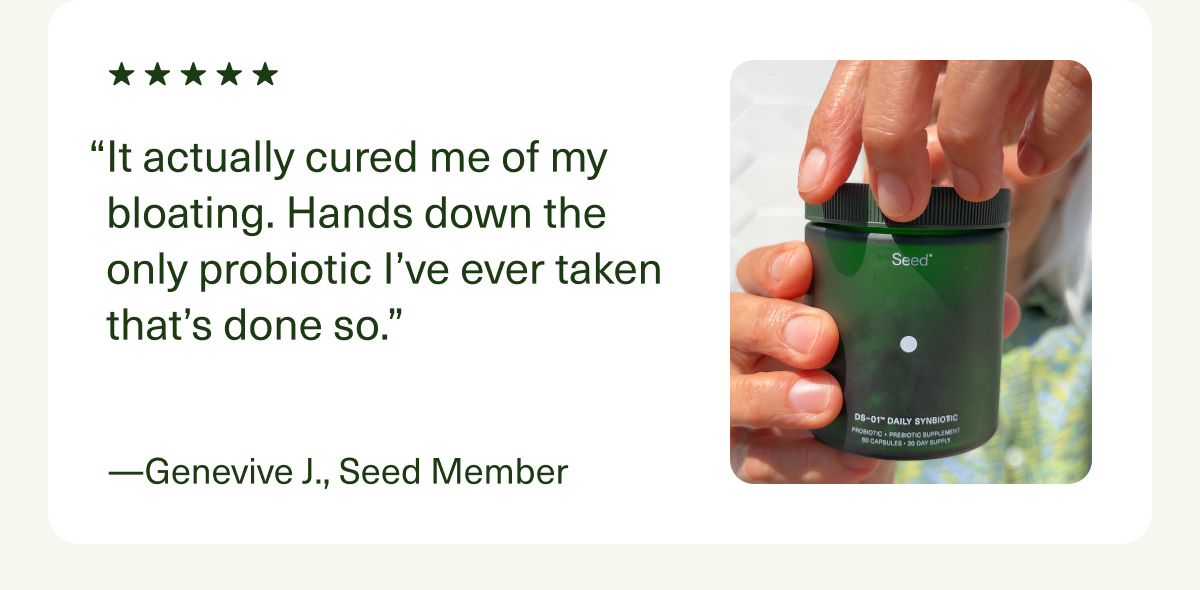 “It actually cured me of my bloating. Hands down the only probiotic I’ve ever taken that’s done so.” —Genevive J., Seed Member