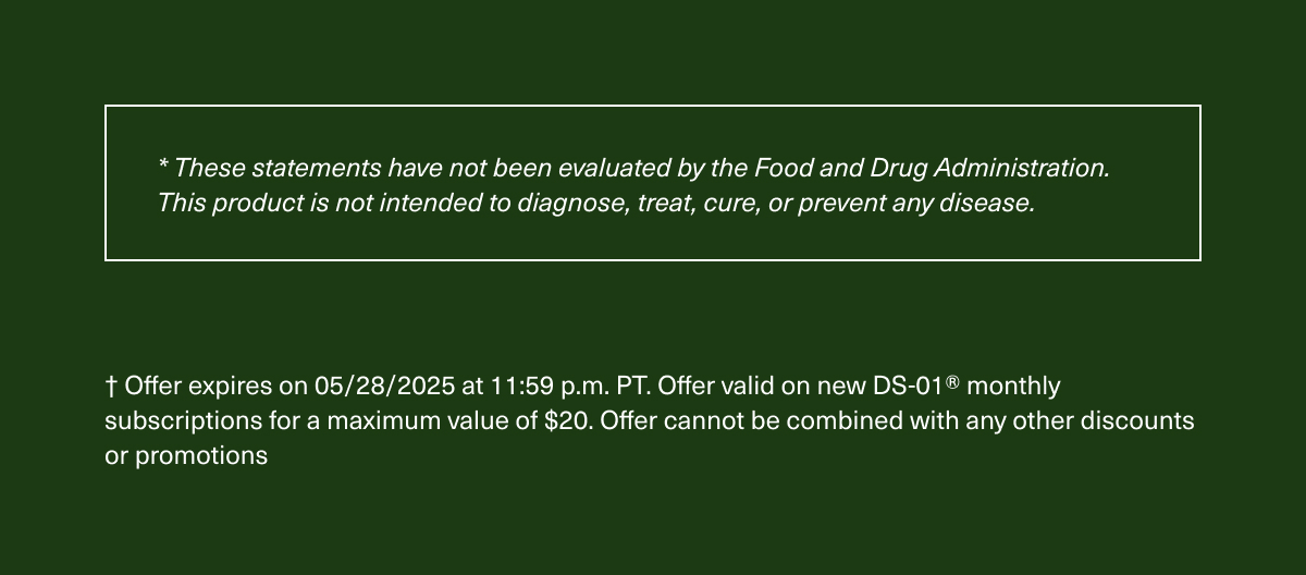 *These statements have not been evaluated by the Food and Drug Administration. This product is not intended to diagnose, treat, cure, or prevent any disease. | † Offer expires on 05/28/2025 at 11:59 p.m. PT. Offer valid on new DS-01® monthly subscriptions for a maximum value of $20. Offer cannot be combined with any other discounts or promotions