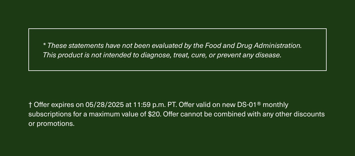 *These statements have not been evaluated by the Food and Drug Administration. This product is not intended to diagnose, treat, cure, or prevent any disease. | † Offer expires on 05/28/2025 at 11:59 p.m. PT. Offer valid on new DS-01® monthly subscriptions for a maximum value of $20. Offer cannot be combined with any other discounts or promotions.
