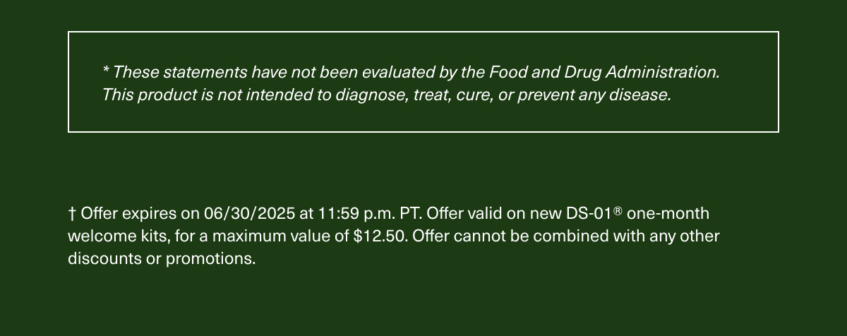 *These statements have not been evaluated by the Food and Drug Administration. This product is not intended to diagnose, treat, cure, or prevent any disease. | † Offer expires on 06/30/2025 at 11:59 p.m. PT. Offer valid on new DS-01® one-month welcome kits, for a maximum value of $12.50. Offer cannot be combined with any other discounts or promotions.