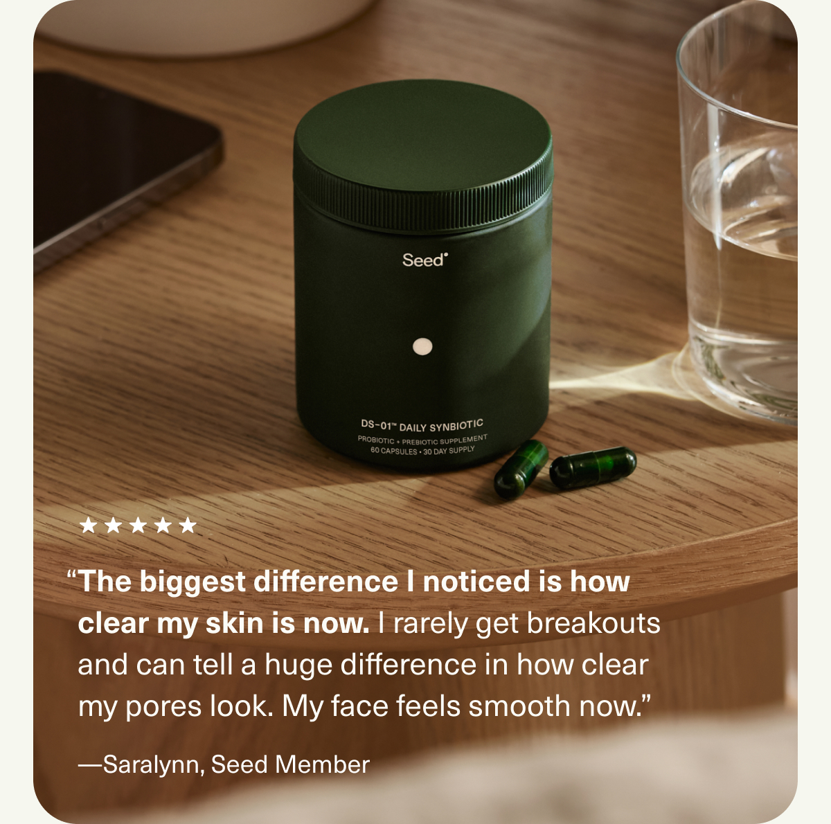 “The biggest difference I noticed is how clear my skin is now. I rarely get breakouts and can tell a huge difference in how clear my pores look. My face feels smooth now.” —Saralynn, Seed Member