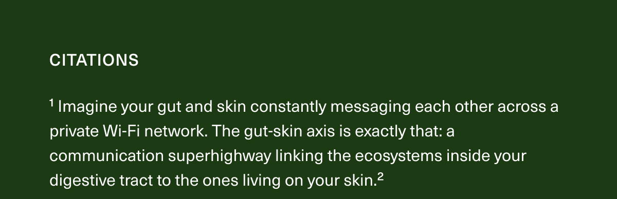 CITATIONS | ¹Imagine your gut and skin constantly messaging each other across a private Wi-Fi network. The gut-skin axis is exactly that: a communication superhighway linking the ecosystems inside your digestive tract to the ones living on your skin.² 