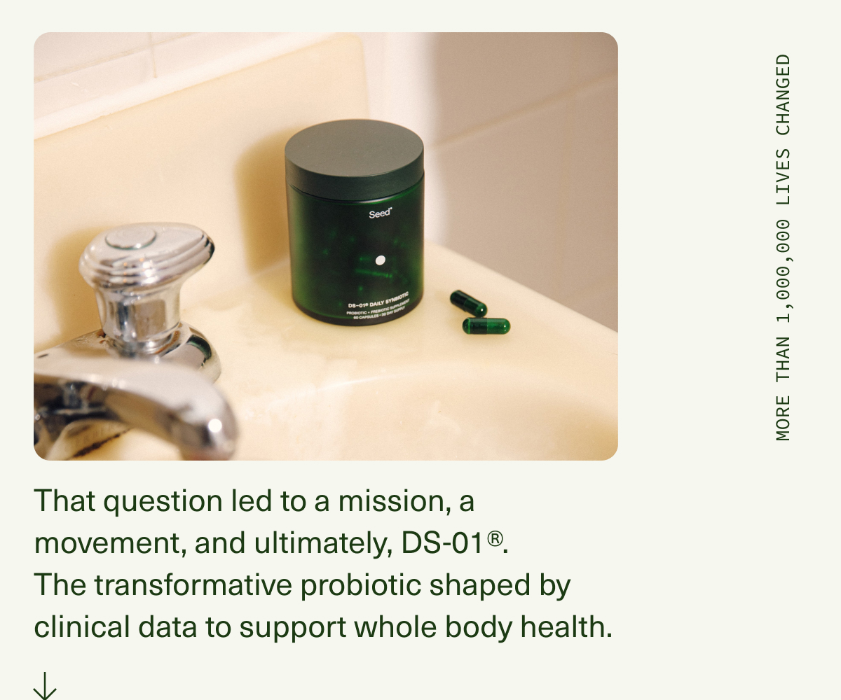 That question led to a mission, a movement, and ultimately, DS-01®. The transformative probiotic shaped by clinical data to support whole body health. | MORE THAN 1,000,000 LIVES CHANGED