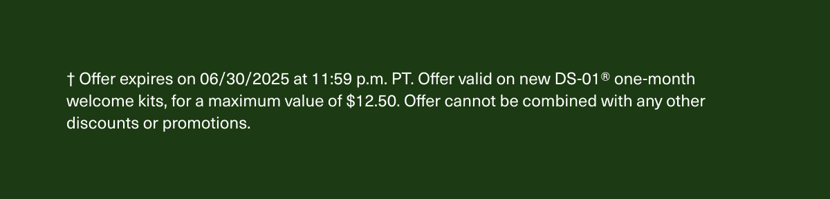 † Offer expires on 06/30/2025 at 11:59 p.m. PT. Offer valid on new DS-01® one-month welcome kits, for a maximum value of $12.50. Offer cannot be combined with any other discounts or promotions.
