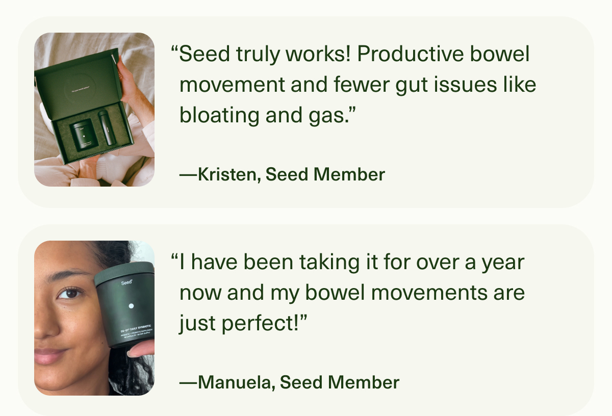 “Seed truly works! Productive bowel movement and fewer gut issues like bloating and gas.” —Kristen, Seed Member | “I have been taking it for over a year now and my bowel movements are just perfect!” —Manuela, Seed Member