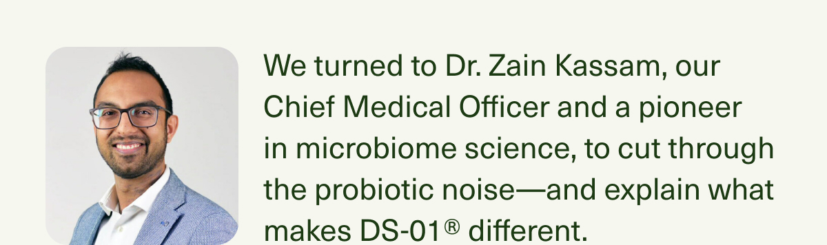 We turned to Dr. Zain Kassam, our Chief Medical Officer and a pioneer in microbiome science, to cut through the probiotic noise—and explain what makes DS-01® different.