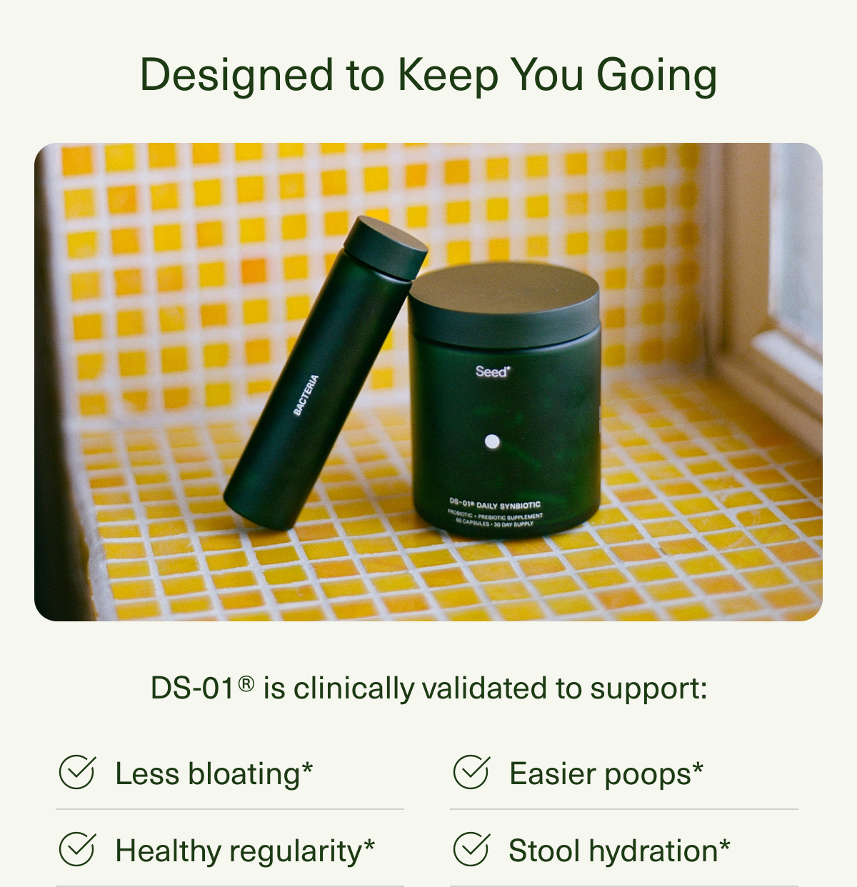 Designed to Keep You Going | DS-01® is clinically validated to support: Less bloating* | Healthy regularity* | Easier poops* | Stool hydration*