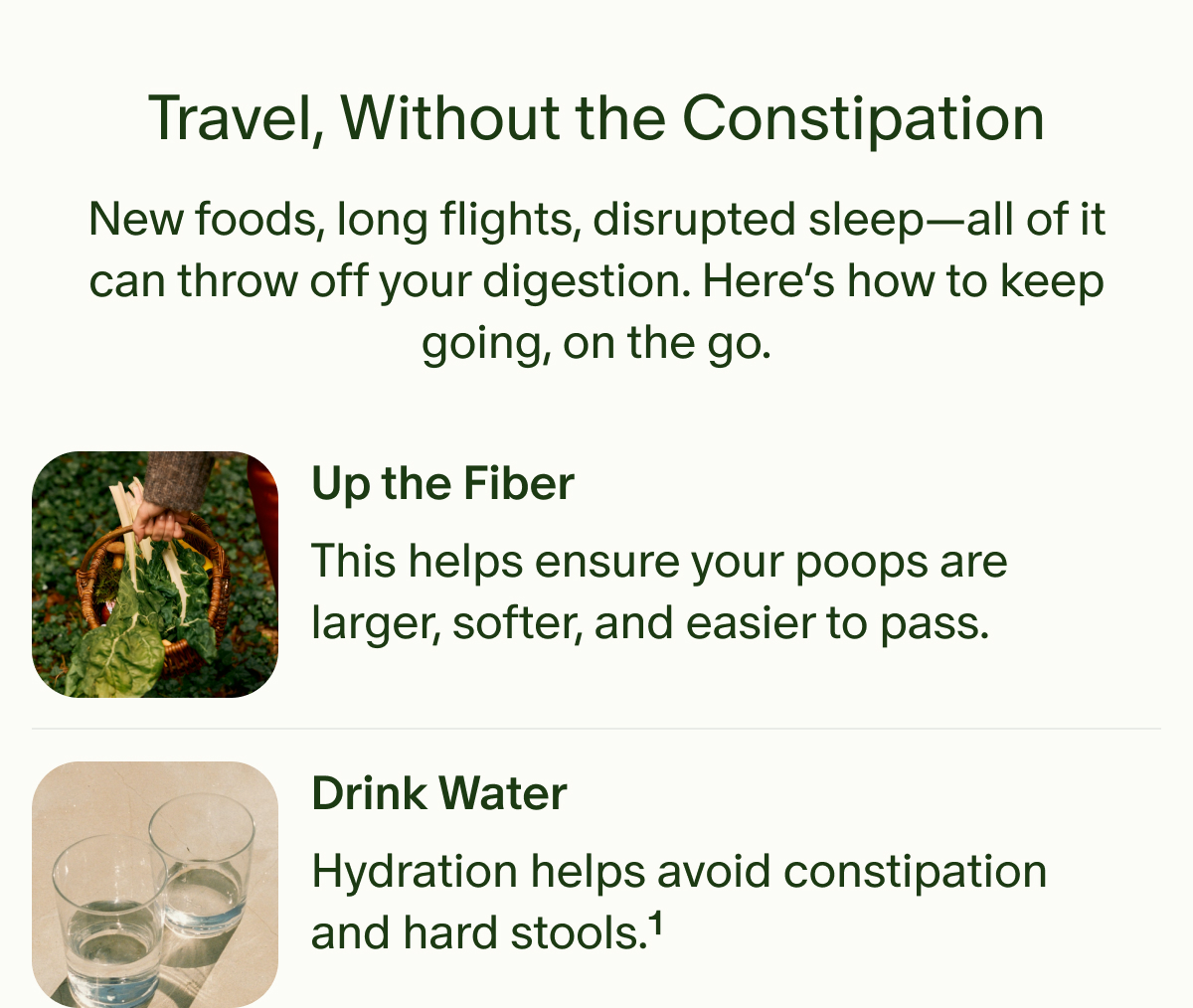 Travel, Without the Constipation | New foods, long flights, disrupted sleep—all of it can throw off your digestion. Here’s how to keep going, on the go. | Up the Fiber | This helps ensure your poops are larger, softer, and easier to pass. | Drink Water | Hydration helps avoid constipation and hard stools.¹