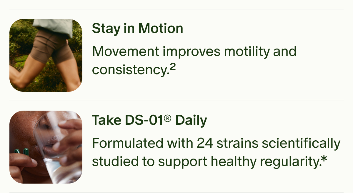 Stay in Motion | Movement improves motility and consistency.² | Take DS-01® Daily | Formulated with 24 strains scientifically studied to support healthy regularity.*