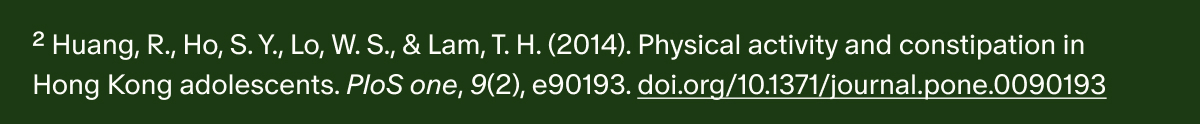 ²Huang, R., Ho, S. Y., Lo, W. S., & Lam, T. H. (2014). Physical activity and constipation in Hong Kong adolescents. PloS one, 9(2), e90193. doi.org/10.1371/journal.pone.0090193