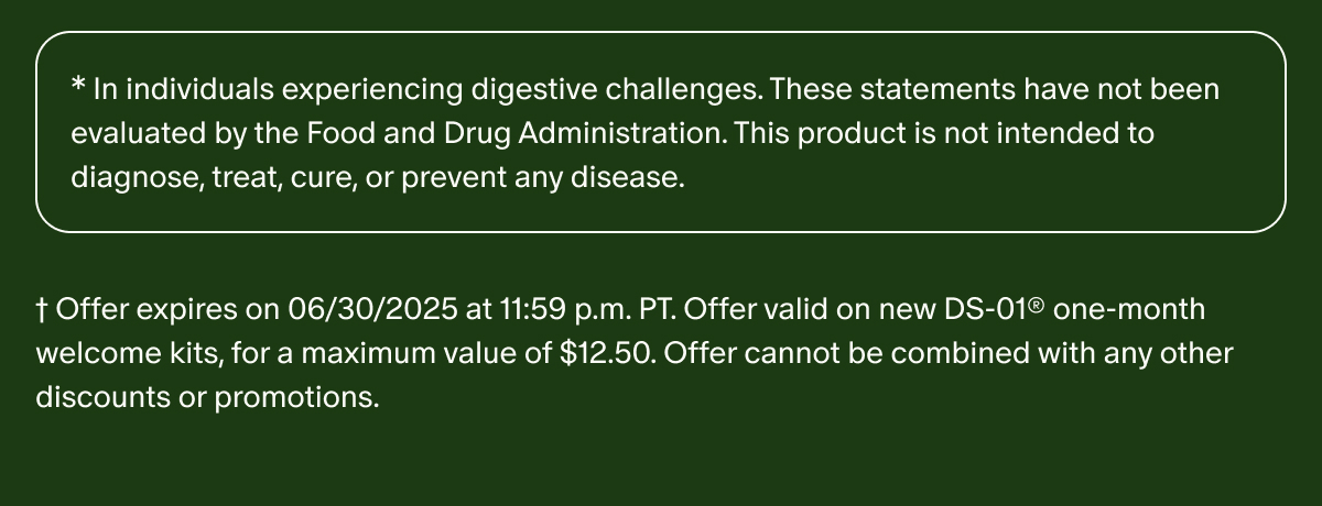*In individuals experiencing digestive challenges. These statements have not been evaluated by the Food and Drug Administration. This product is not intended to diagnose, treat, cure, or prevent any disease. | † Offer expires on 06/30/2025 at 11:59 p.m. PT. Offer valid on new DS-01® one-month welcome kits, for a maximum value of $12.50. Offer cannot be combined with any other discounts or promotions.