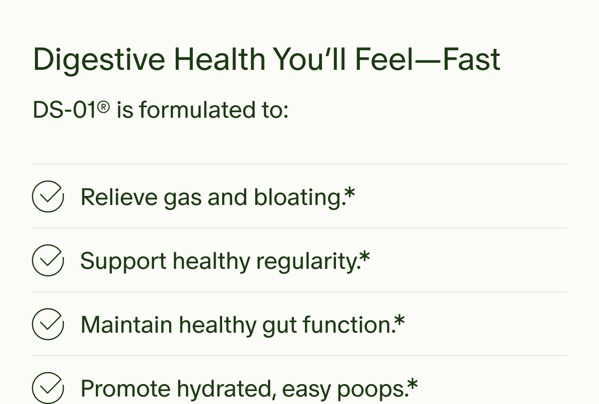 Digestive Health You’ll Feel—Fast | DS-01® is formulated to: Relieve gas and bloating.* | Support healthy regularity.* | Maintain healthy gut function.* | Promote hydrated, easy poops.*