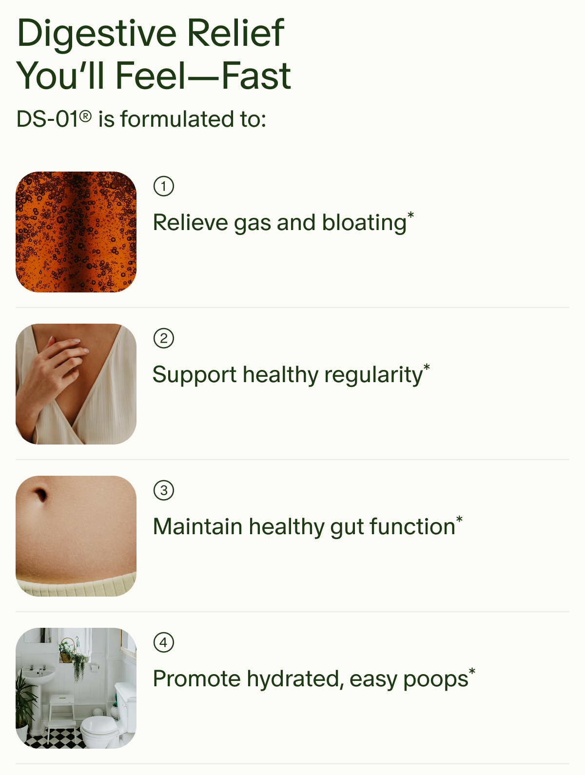 Digestive Relief | You’ll Feel—Fast | DS-01® is formulated to: 1 Relieve gas and bloating* | 2 Support healthy regularity* | 3 Maintain healthy gut function* | 4 Promote hydrated, easy poops*