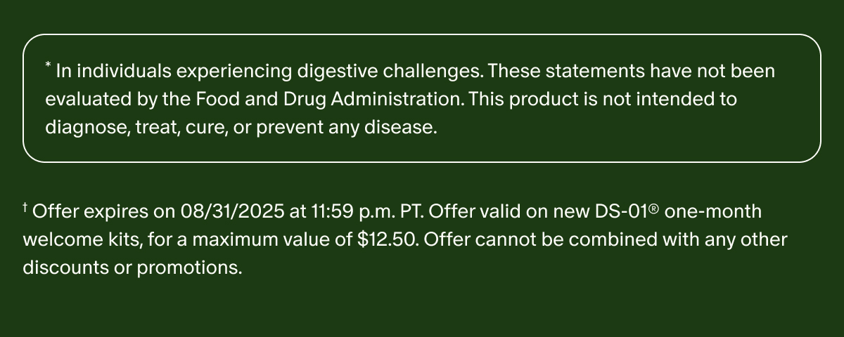 *In individuals experiencing digestive challenges. These statements have not been evaluated by the Food and Drug Administration. This product is not intended to diagnose, treat, cure, or prevent any disease. | † Offer expires on 08/31/2025 at 11:59 p.m. PT. Offer valid on new DS-01® one-month welcome kits, for a maximum value of $12.50. Offer cannot be combined with any other discounts or promotions.