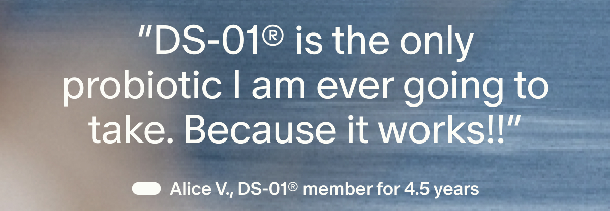 “DS-01® is the only probiotic I am ever going to take. Because it works!!” | — Alice V., DS-01® member for 4.5 years