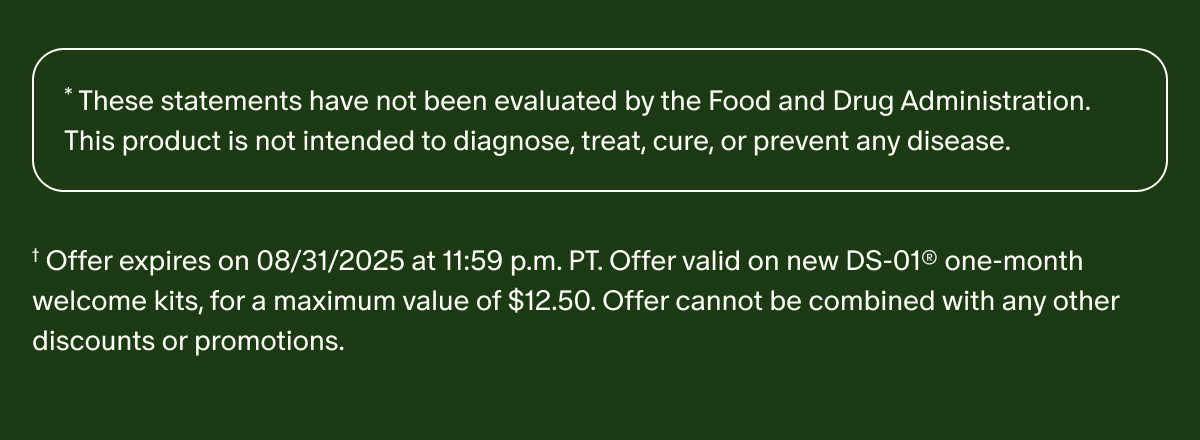 * These statements have not been evaluated by the Food and Drug Administration. This product is not intended to diagnose, treat, cure, or prevent any disease. | † Offer expires on 08/31/2025 at 11:59 p.m. PT. Offer valid on new DS-01® one-month welcome kits, for a maximum value of $12.50. Offer cannot be combined with any other discounts or promotions. 