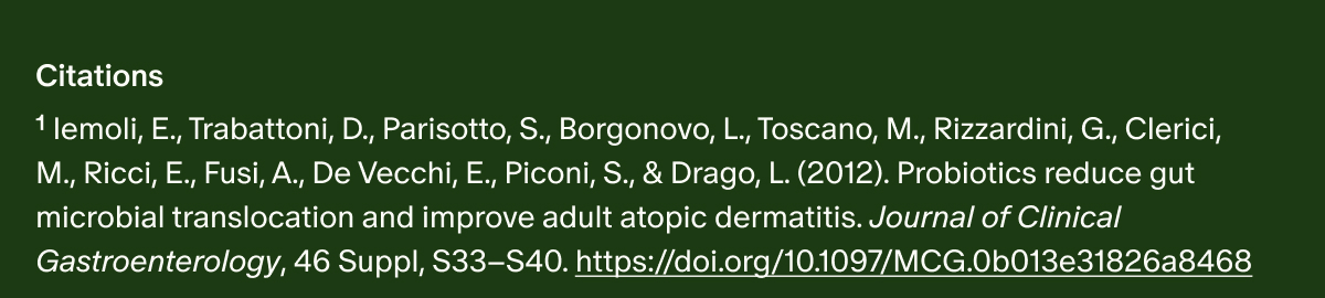 Citations | ¹ Iemoli, E., Trabattoni, D., Parisotto, S., Borgonovo, L., Toscano, M., Rizzardini, G., Clerici, M., Ricci, E., Fusi, A., De Vecchi, E., Piconi, S., & Drago, L. (2012). Probiotics reduce gut microbial translocation and improve adult atopic dermatitis. Journal of Clinical Gastroenterology, 46 Suppl, S33–S40. https://doi.org/10.1097/MCG.0b013e31826a8468