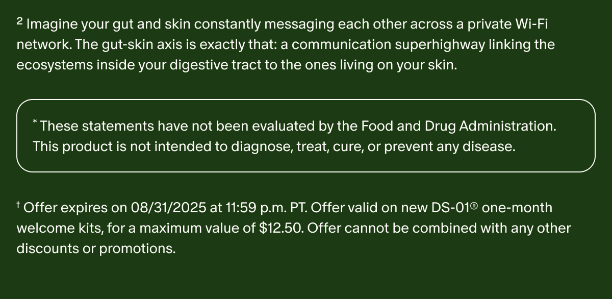 ² Imagine your gut and skin constantly messaging each other across a private Wi-Fi network. The gut-skin axis is exactly that: a communication superhighway linking the ecosystems inside your digestive tract to the ones living on your skin. | * These statements have not been evaluated by the Food and Drug Administration. This product is not intended to diagnose, treat, cure, or prevent any disease. | † Offer expires on 08/31/2025 at 11:59 p.m. PT. Offer valid on new DS-01® one-month welcome kits, for a maximum value of $12.50. Offer cannot be combined with any other discounts or promotions.