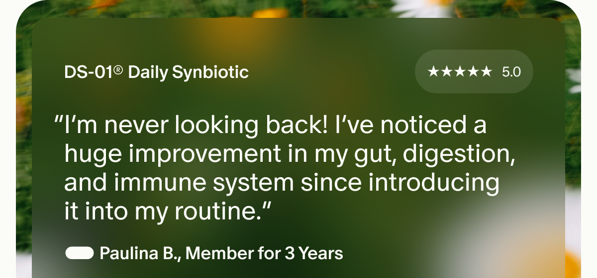 DS-01® Daily Synbiotic | “I'm never looking back! I've noticed a huge improvement in my gut, digestion, and immune system since introducing it into my routine.” — Paulina B., Member for 3 Years